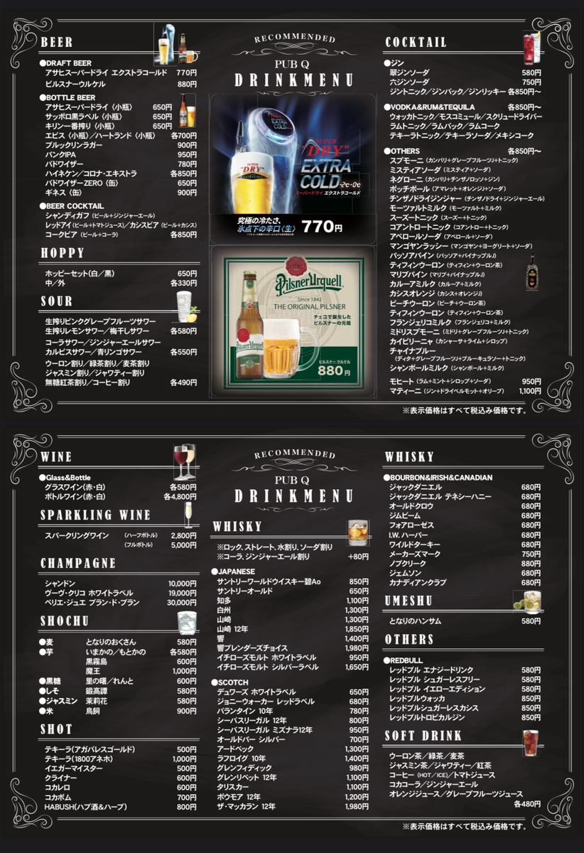 DRAFT BEER アサヒスーパードライ エクストラコールド ７７０円 ピルスナーウルケル 880円 ●BOTTLE BEER アサヒスーパードライ 〈小瓶〉 650円 サッポロ黒ラベル 〈小瓶〉 650円 キリン一番搾り 〈小瓶〉 650円 エビス 〈小瓶〉／ハートランド 〈小瓶〉 各700円 ブルックリンラガー 900円 パンクIPA 950円 バドワイザー 780円 ハイネケン／コロナ・エキストラ 各850円 バドワイザーZERO 〈缶〉 650円 ギネス 〈缶〉 900円 ●BEER COCKTAIL シャンディガフ （ビール＋ジンジャーエール） レッドアイ （ビール＋トマトジュース） ／カシスビア （ビール＋カシス） コークビア （ビール＋コーラ） 各850円 ホッピーセット（白／黒） 650円 中／外 各330円 生搾りピンクグレープフルーツサワー 生搾りレモンサワー／梅干しサワー 各580円 コーラサワー／ジンジャーエールサワー カルピスサワー／青リンゴサワー 各550円 ウーロン割り／緑茶割り／麦茶割り ジャスミン割り／ジャワティー割り 無糖紅茶割り／コーヒー割り 各490円 PUB Q 770円 Since 1842 チェコで誕生した コで誕生した コで誕生した コで誕生した ピルスナーの元祖 ピルスナーの元祖 ピルスナーの元祖 ピルスナーの元祖 ピルスナーの元祖 ピルスナーの元祖 ピルスナーの元祖 ピルスナー ウルケル ピルスナー ウルケル 880円 ●ジン 翠ジンソーダ 580円 六ジンソーダ 750円 ジントニック／ジンバック／ジンリッキー 各850円〜 ●VODKA＆RUM＆TEQUILA 各850円〜 ウォッカトニック／モスコミュール／スクリュードライバー ラムトニック／ラムバック／ラムコーク テキーラトニック／テキーラソーダ／メキシコーク ●OTHERS 各850円〜 スプモーニ （カンパリ＋グレープフルーツJ＋トニック） ミスティアソーダ （ミスティア＋ソーダ） ネグローニ （カンパリ＋チンザノロッソ＋ジン） ボッチボール （アマレット＋オレンジJ＋ソーダ） チンザノドライジンジャー（チンザノドライ＋ジンジャーエール） モーツァルトミルク （モーツァルト＋ミルク） スーズートニック （スーズー＋トニック） コアントロートニック （コアントロー＋トニック） アペロールソーダ （アペロール＋ソーダ） マンゴヤンラッシー （マンゴヤン＋ヨーグリート＋ソーダ） パッソアパイン （パッソア＋パイナップルJ） ティフィンウーロン （ティフィン＋ウーロン茶） マリブパイン （マリブ＋パイナップルJ） カルーアミルク （カルーア＋ミルク） カシスオレンジ （カシス＋オレンジJ） ピーチウーロン （ピーチ＋ウーロン茶） ティフィンウーロン （ティフィン＋ウーロン茶） フランジェリコミルク （フランジェリコ＋ミルク） ミドリスプモーニ （ミドリ＋グレープフルーツJ＋トニック） カイピリーニャ （カシャーサ＋ライム＋シロップ） チャイナブルー （ディタ＋グレープフルーツJ＋ブルーキュラソー＋トニック） シャンボールミルク （シャンボール＋ミルク） モヒート （ラム＋ミント＋シロップ＋ソーダ） 950円 マティーニ （ジン＋ドライベルモット＋オリーブ） 1,100円 ※表示価格はすべて税込み価格です。 ●Glass＆Bottle グラスワイン（赤・白） 各580円 ボトルワイン（赤・白） 各4,800円 スパークリングワイン （ハーフボトル） 2,800円 （フルボトル） 5,000円 シャンドン 10,000円 ヴーヴ・クリコ ホワイトラベル 19,000円 ペリエ・ジュエ ブラン・ド・ブラン 30,000円 ●麦 となりのおくさん 580円 ●芋 いまかの／もとかの 各580円 黒霧島 600円 魔王 1,000円 ●黒糖 里の曙／れんと 600円 ●しそ 鍛高譚 580円 ●ジャスミン 茉莉花 580円 ●米 鳥飼 900円 テキーラ（アガバレスゴールド） 500円 テキーラ（1800アネホ） 1,000円 イエガーマイスター 500円 クライナー 600円 コカレロ 600円 コカボム 700円 HABUSH（ハブ酒＆ハーブ） 800円 ●BOURBON＆IRISH＆CANADIAN ジャックダニエル 680円 ジャックダニエル テネシーハニー 680円 オールドクロウ 680円 ジムビーム 680円 フォアローゼス 680円 I.W．ハーパー 680円 ワイルドターキー 680円 メーカーズマーク 750円 ノブクリーク 880円 ジェムソン 680円 カナディアンクラブ 680円 ※ロック、ストレート、水割り、ソーダ割り ※コーラ、ジンジャーエール割り +80円 ●JAPANESE サントリーワールドウイスキー碧Ao 850円 サントリーオールド 650円 知多 1,100円 白州 1,300円 山崎 1,300円 山崎 12年 1,850円 響 1,400円 響ブレンダーズチョイス 1,980円 イチローズモルト ホワイトラベル 950円 イチローズモルト シルバーラベル ●SCOTCH 1,650円 デュワーズ ホワイトラベル 650円 ジョニーウォーカー レッドラベル 680円 バランタイン 10年 780円 シーバスリーガル 12年 800円 シーバスリーガル ミズナラ12年 950円 オールドパー シルバー 700円 アードベック 1,300円 ラフロイグ 10年 1,400円 グレンフィディック 980円 グレンリベット 12年 1,100円 タリスカー 1,100円 ボウモア 12年 1,200円 ザ・マッカラン 12年 1,980円 となりのハンサム 580円 ●REDBULL レッドブル エナジードリンク 580円 レッドブル シュガーレスフリー 580円 レッドブル イエローエディション 580円 レッドブルウォッカ 850円 レッドブルシュガーレスカシス 850円 レッドブルトロピカルジン 850円 ウーロン茶／緑茶／麦茶 ジャスミン茶／ジャワティー／紅茶 コーヒー （HOT／ICE） ／トマトジュース コカコーラ／ジンジャーエール オレンジジュース／グレープフルーツジュース 各480円 ※表示価格はすべて税込み価格です